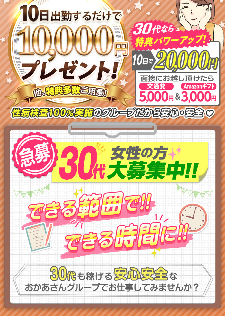 [30代必見!] おかあさんグループが30代を猛プッシュ!! 30代なら特典がパワーアップ!! [面接にお越し頂けたら 交通費5,000円＆Amazonギフト3,000円支給！][10日出勤で報奨金 通常1万円のところ 2万円支給！] -40代以上の方にも特典多数ご用意!- [急募] 30代女性の方 大募集中!! できる範囲で!! できる時間に!! -30代も稼げる安心安全なおかあさんグループでお仕事してみませんか？-