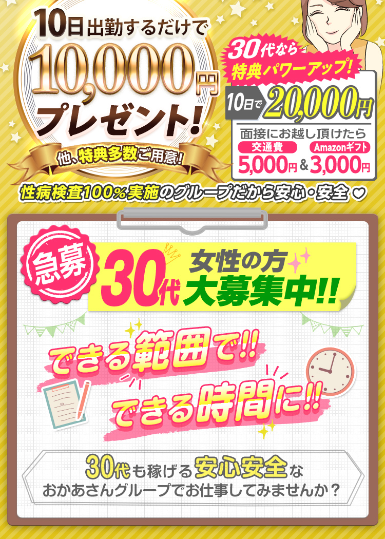 [30代必見!] おかあさんグループが30代を猛プッシュ!! 30代なら特典がパワーアップ!! [面接にお越し頂けたら 交通費5,000円＆Amazonギフト3,000円支給！][10日出勤で報奨金 通常1万円のところ 2万円支給！] -40代以上の方にも特典多数ご用意!- [急募] 30代女性の方 大募集中!! できる範囲で!! できる時間に!! -30代も稼げる安心安全なおかあさんグループでお仕事してみませんか？-