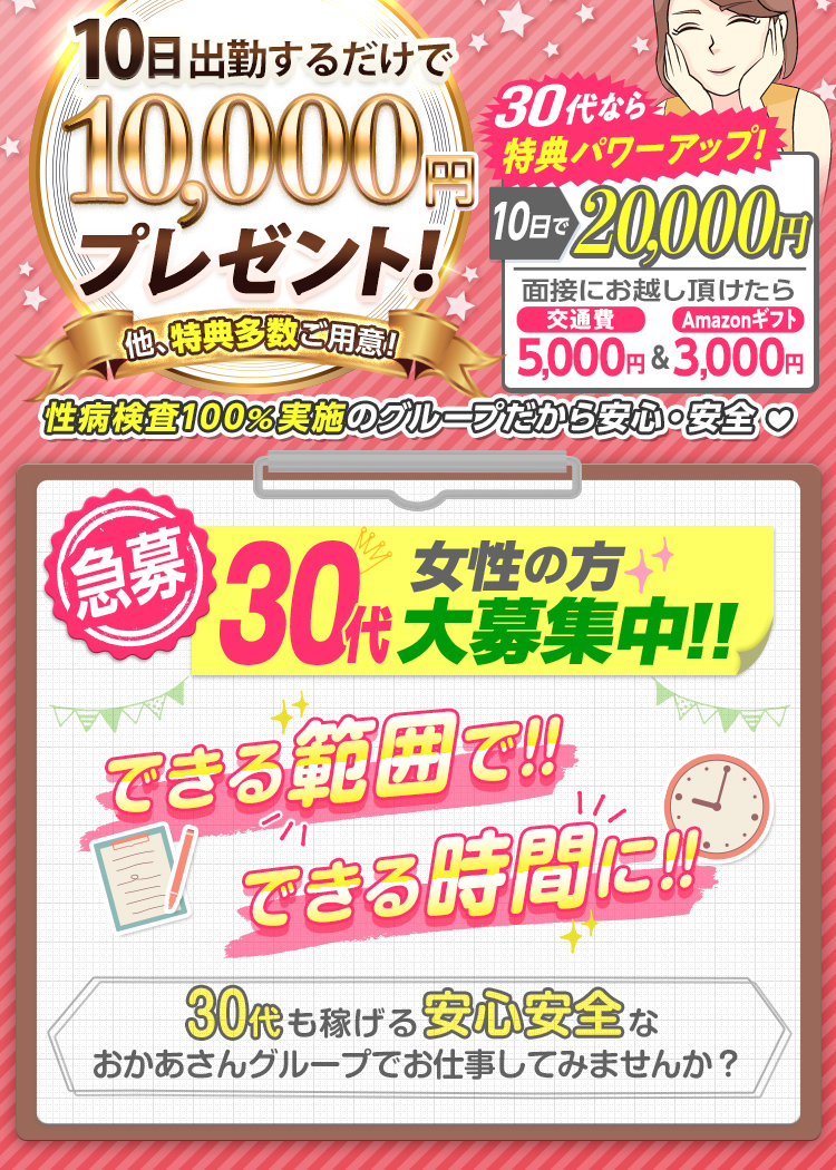 --特典パワーUP!!-出勤日数に応じて報奨金支給!--[10日で1万円]他、特典多数ご用意!さらに30代なら[10日で2万円]「面接にお越し頂けたら 交通費5,000円＆Amazonギフト3,000円支給！」性病検査100％実施のグループだから安心・安全--[急募] 30代女性の方 大募集中!! できる範囲で!! できる時間に!! -30代も稼げる安心安全なおかあさんグループでお仕事してみませんか？--