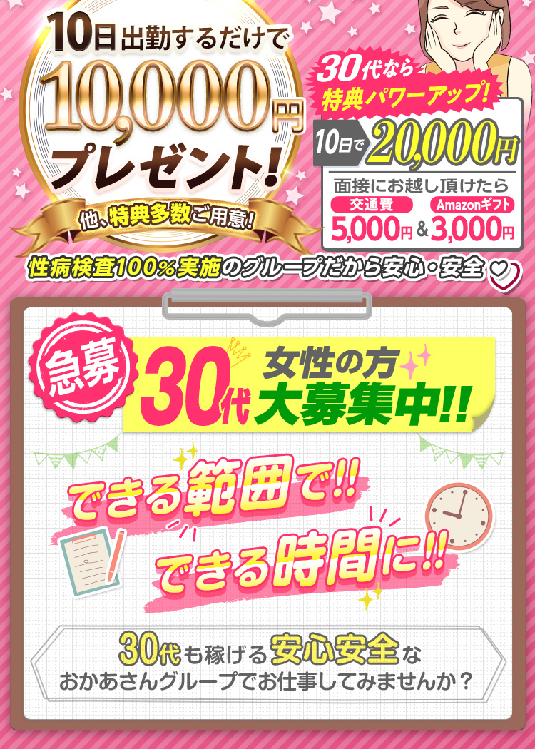 [30代必見!] おかあさんグループが30代を猛プッシュ!! 30代なら特典がパワーアップ!! [面接にお越し頂けたら 交通費5,000円＆Amazonギフト3,000円支給！][10日出勤で報奨金 通常1万円のところ 2万円支給！] -40代以上の方にも特典多数ご用意!- [急募] 30代女性の方 大募集中!! できる範囲で!! できる時間に!! -30代も稼げる安心安全なおかあさんグループでお仕事してみませんか？-