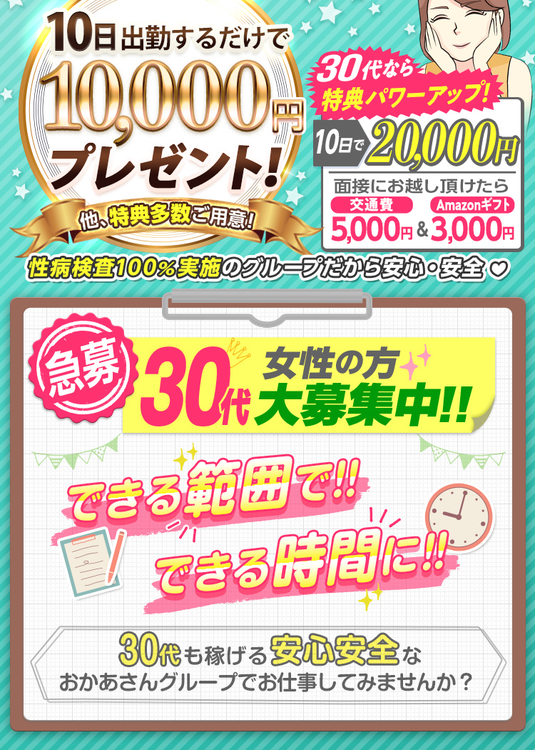 --特典パワーUP!!-出勤日数に応じて報奨金支給!--[10日で1万円]他、特典多数ご用意!さらに30代なら[10日で2万円]「面接にお越し頂けたら 交通費5,000円＆Amazonギフト3,000円支給！」性病検査100％実施のグループだから安心・安全--[急募] 30代女性の方 大募集中!! できる範囲で!! できる時間に!! -30代も稼げる安心安全なおかあさんグループでお仕事してみませんか？--
