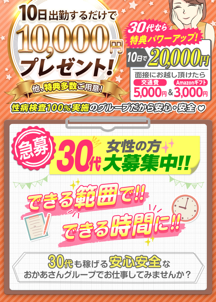 --特典パワーUP!!-出勤日数に応じて報奨金支給!--[10日で1万円]他、特典多数ご用意!さらに30代なら[10日で2万円]「面接にお越し頂けたら 交通費5,000円＆Amazonギフト3,000円支給！」性病検査100％実施のグループだから安心・安全--[急募] 30代女性の方 大募集中!! できる範囲で!! できる時間に!! -30代も稼げる安心安全なおかあさんグループでお仕事してみませんか？--