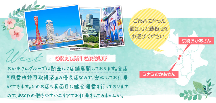 おかあさんグループは関西に2店舗展開しております。全店『風営法許可取得済』の優良店なので、安心してお仕事ができます。どのお店も真面目に健全運営を行っておりますので、あなたの働きやすいエリアでお仕事をしてみませんか。[ご都合に合った面接地と勤務地をお選びください。]