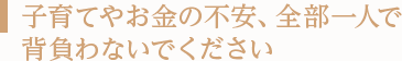子育てやお金の不安、全部一人で背負わないでください