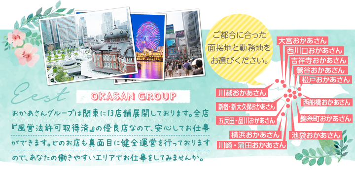 おかあさんグループは関東に13店舗展開しております。全店『風営法許可取得済』の優良店なので、安心してお仕事ができます。どのお店も真面目に健全運営を行っておりますので、あなたの働きやすいエリアでお仕事をしてみませんか。[ご都合に合った面接地と勤務地をお選びください。]