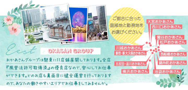 おかあさんグループは関東に11店舗展開しております。全店『風営法許可取得済』の優良店なので、安心してお仕事ができます。どのお店も真面目に健全運営を行っておりますので、あなたの働きやすいエリアでお仕事をしてみませんか。[ご都合に合った面接地と勤務地をお選びください。]