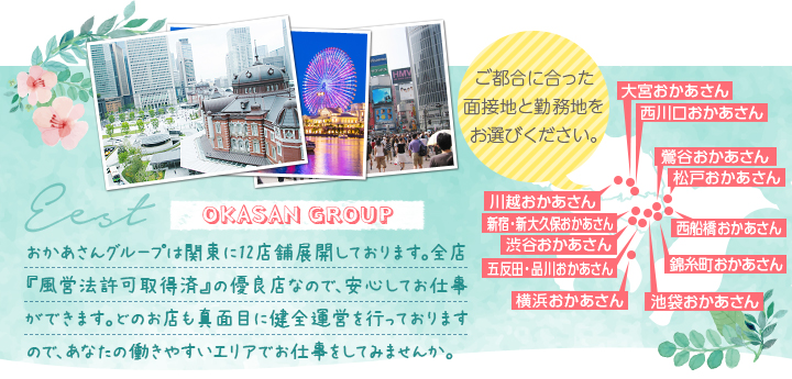 おかあさんグループは関東に12店舗展開しております。全店『風営法許可取得済』の優良店なので、安心してお仕事ができます。どのお店も真面目に健全運営を行っておりますので、あなたの働きやすいエリアでお仕事をしてみませんか。[ご都合に合った面接地と勤務地をお選びください。]