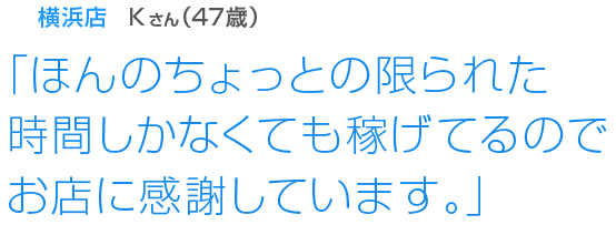 [横浜店Kさん(57歳)]「ほんのちょっとの限られた時間しかなくても稼げてるのでお店に感謝しています。」