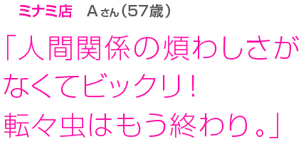 [ミナミ店Aさん(57歳)]「人間関係の煩わしさがなくてビックリ！転々虫はもう終わり。」