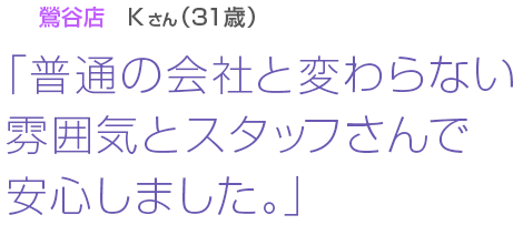 [鶯谷店Kさん(31歳)]「普通の会社と変わらない雰囲気とスタッフさんで安心しました。」