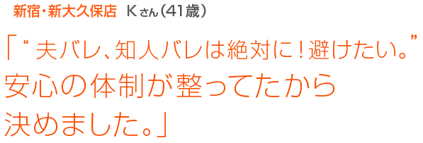 [新宿･新大久保店Kさん(41歳)]「“夫バレ、知人バレは絶対に！避けたい。”安心の体制が整ってたから決めました。」