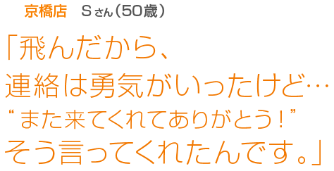 [京橋店Sさん(50歳)]「飛んだから、連絡は勇気がいったけど…“また来てくれてありがとう！”そう言ってくれたんです。」