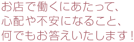 お店で働くにあたって、心配や不安になること、何でもお答えいたします！