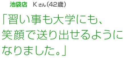 [池袋店Kさん(42歳)]「習い事も大学にも、笑顔で送り出せるようになりました。」