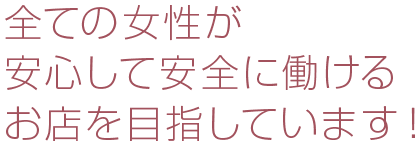 全ての女性が安心して安全に働けるお店を目指しています！