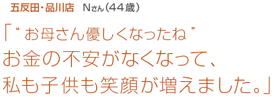 [五反田･品川店Nさん(44歳)]「“お母さん優しくなったね”お金の不安がなくなって、私も子供も笑顔が増えました。」