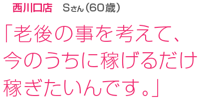 [西川口店Sさん(60歳)]「老後の事を考えて、今のうちに稼げるだけ稼ぎたいんです。」