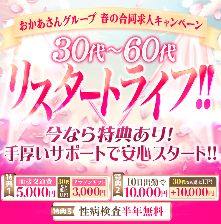 おかあさんグループ 春の合同求人キャンペーン -30代～60代 リスタートライフ!!- 今なら特典あり!手厚いサポートで安心スタート!! [特典1]面接交通費5,000円、30代なら更にUP!アマゾンギフト5,000円 [特典2]10日出勤で10,000円、30代なら更にUP!+10,000円 [特典3]性病検査半年無料