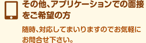 その他、アプリケーションでの面接をご希望の方随時、対応してまいりますのでお気軽にお問合せ下さい。