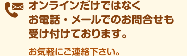 オンラインだけではなくお電話・メールでのお問合せも受け付けております。お気軽にご連絡下さい。