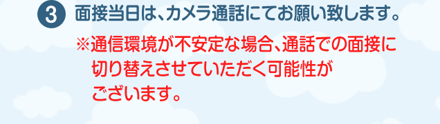 面接当日は、カメラ通話にてお願い致します。（※通信環境が不安定な場合、通話での面接に切り替えさせていただく可能性がございます。）