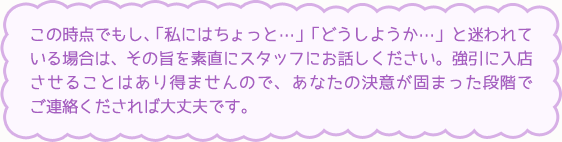 この時点でもし、「私にはちょっと…」「どうしようか…」と迷われている場合は、その旨を素直にスタッフにお話しください。強引に入店させることはあり得ませんので、あなたの決意が固まった段階でご連絡くだされば大丈夫です。