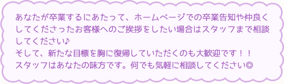 あなたが卒業するにあたって、ホームページでの卒業告知や仲良くしてくださったお客様へのご挨拶をしたい場合はスタッフまで相談してください♪そして、新たな目標を胸に復帰していただくのも大歓迎です！！スタッフはあなたの味方です。何でも気軽に相談してください◎