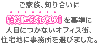 ご家族、知り合いにを基準に人目につかないオフィス街、住宅地に事務所を選びました。