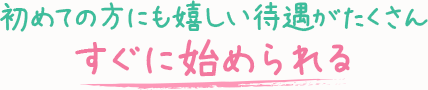 初めての方にも嬉しい待遇がたくさん-すぐに始められる-