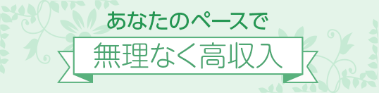 あなたのペースで[無理なく高収入]