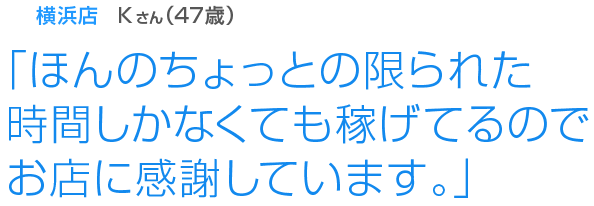 [横浜店Kさん(57歳)]「ほんのちょっとの限られた時間しかなくても稼げてるのでお店に感謝しています。」