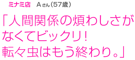 [ミナミ店Aさん(57歳)]「人間関係の煩わしさがなくてビックリ！転々虫はもう終わり。」