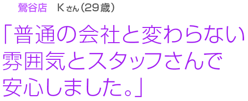 [鶯谷店Kさん(38歳)]「普通の会社と変わらない雰囲気とスタッフさんで安心しました。」