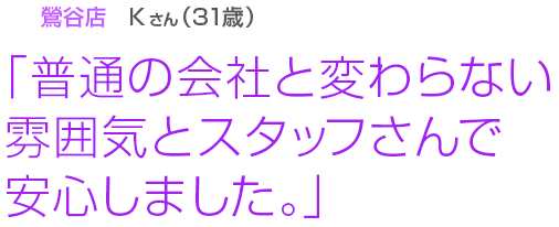 [鶯谷店Kさん(31歳)]「普通の会社と変わらない雰囲気とスタッフさんで安心しました。」