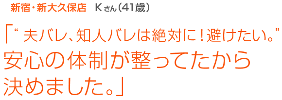 [新宿･新大久保店Kさん(41歳)]「“夫バレ、知人バレは絶対に！避けたい。”安心の体制が整ってたから決めました。」
