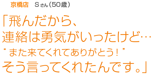 [京橋店Sさん(50歳)]「飛んだから、連絡は勇気がいったけど…“また来てくれてありがとう！”そう言ってくれたんです。」