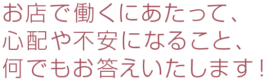 お店で働くにあたって、心配や不安になること、何でもお答えいたします！