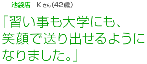 [池袋店Kさん(42歳)]「習い事も大学にも、笑顔で送り出せるようになりました。」