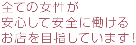 全ての女性が安心して安全に働けるお店を目指しています！