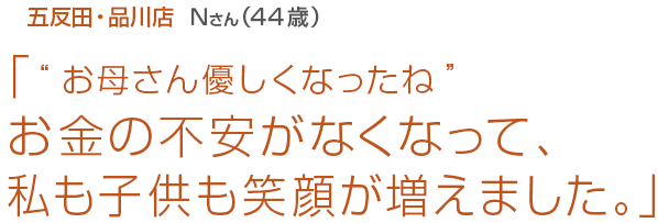 [五反田･品川店Nさん(44歳)]「“お母さん優しくなったね”お金の不安がなくなって、私も子供も笑顔が増えました。」