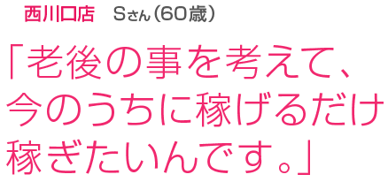 [西川口店Sさん(60歳)]「老後の事を考えて、今のうちに稼げるだけ稼ぎたいんです。」