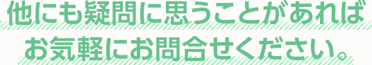 他にも疑問に思うことがあればお気軽にお問合せください。