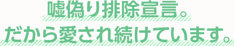 嘘偽り排除宣言。だから愛され続けています。