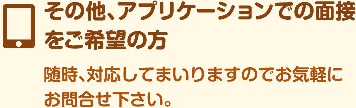 その他、アプリケーションでの面接をご希望の方随時、対応してまいりますのでお気軽にお問合せ下さい。