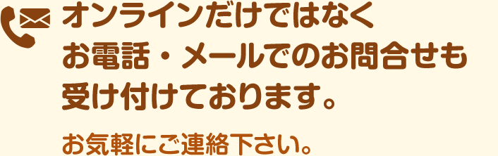 オンラインだけではなくお電話・メールでのお問合せも受け付けております。お気軽にご連絡下さい。