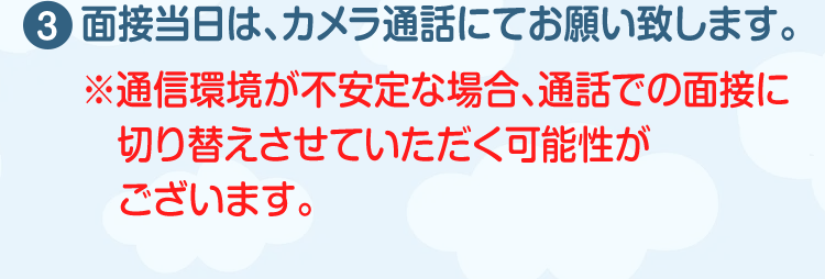 面接当日は、カメラ通話にてお願い致します。（※通信環境が不安定な場合、通話での面接に切り替えさせていただく可能性がございます。）